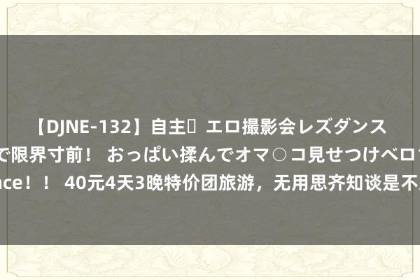 【DJNE-132】自主・エロ撮影会レズダンス 透け透けベビードールで限界寸前! おっぱい揉んでオマ○コ見せつけベロちゅうDance!! 40元4天3晚特价团旅游,无用思齐知谈是不对理廉价游,但仍是有东谈主受骗