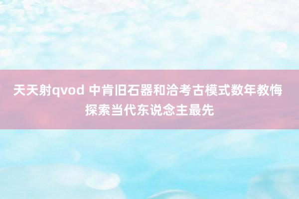 天天射qvod 中肯旧石器和洽考古模式数年教悔 探索当代东说念主最先