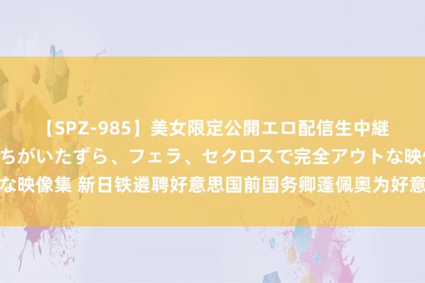 【SPZ-985】美女限定公開エロ配信生中継!素人娘、カップルたちがいたずら、フェラ、セクロスで完全アウトな映像集 新日铁遴聘好意思国前国务卿蓬佩奥为好意思国钢铁交往照应人