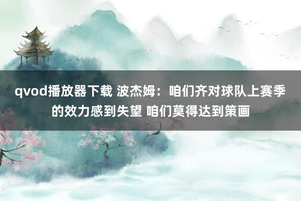 qvod播放器下载 波杰姆:咱们齐对球队上赛季的效力感到失望 咱们莫得达到策画