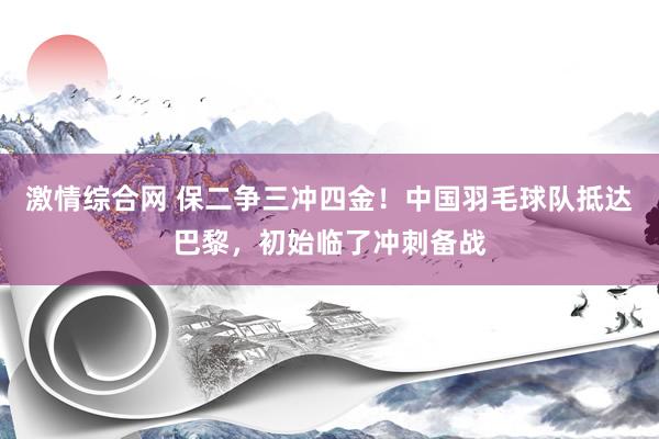 激情综合网 保二争三冲四金!中国羽毛球队抵达巴黎,初始临了冲刺备战