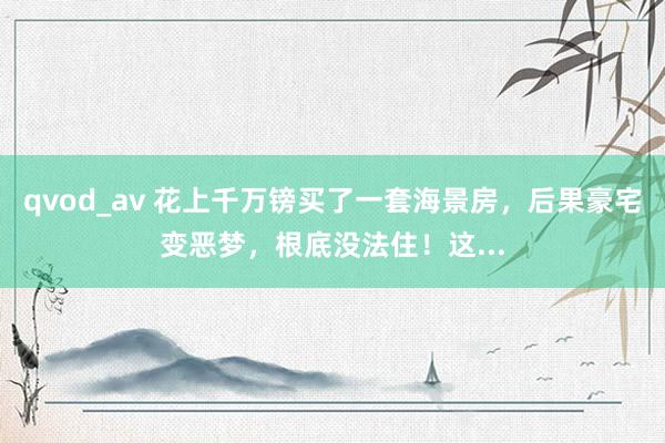 qvod_av 花上千万镑买了一套海景房，后果豪宅变恶梦，根底没法住！这...