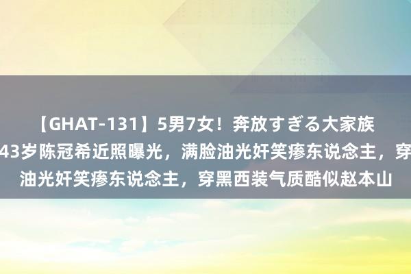 【GHAT-131】5男7女！奔放すぎる大家族 春の2時間スペシャル 43岁陈冠希近照曝光，满脸油光奸笑瘆东说念主，穿黑西装气质酷似赵本山