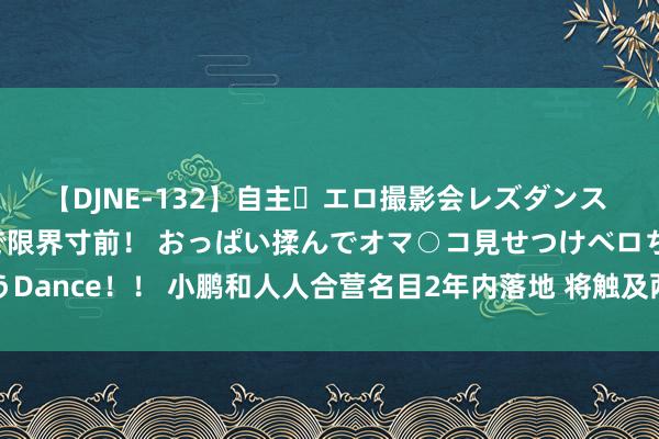 【DJNE-132】自主・エロ撮影会レズダンス 透け透けベビードールで限界寸前！ おっぱい揉んでオマ○コ見せつけベロちゅうDance！！ 小鹏和人人合营名目2年内落地 将触及两大整车平台、三大结伴公司