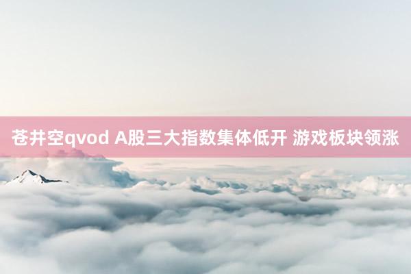 苍井空qvod A股三大指数集体低开 游戏板块领涨