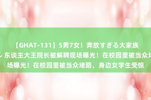 【GHAT-131】5男7女！奔放すぎる大家族 春の2時間スペシャル 东谈主大王院长被解聘现场曝光！在校园里被当众堵路，身边女学生受惊