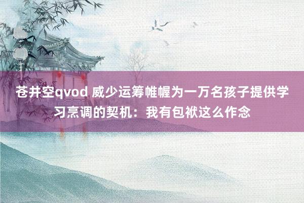 苍井空qvod 威少运筹帷幄为一万名孩子提供学习烹调的契机:我有包袱这么作念