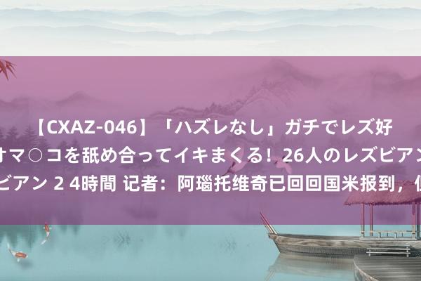 【CXAZ-046】「ハズレなし」ガチでレズ好きなお姉さんたちがオマ○コを舐め合ってイキまくる!26人のレズビアン 2 4時間 记者:阿瑙托维奇已回回国米报到,但因发热缺席检修