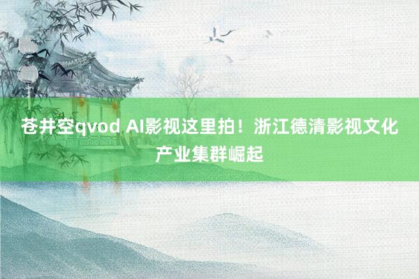 苍井空qvod AI影视这里拍！浙江德清影视文化产业集群崛起