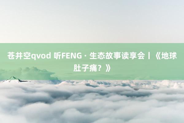苍井空qvod 听FENG · 生态故事读享会丨《地球肚子痛？》