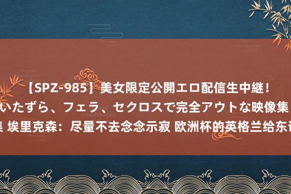 【SPZ-985】美女限定公開エロ配信生中継！素人娘、カップルたちがいたずら、フェラ、セクロスで完全アウトな映像集 埃里克森：尽量不去念念示寂 欧洲杯的英格兰给东说念主嗅觉照旧缺了点啥