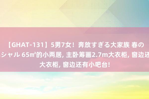 【GHAT-131】5男7女！奔放すぎる大家族 春の2時間スペシャル 65㎡的小两居， 主卧筹画2.7m大衣柜， 窗边还有小吧台!