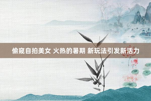 偷窥自拍美女 火热的暑期 新玩法引发新活力