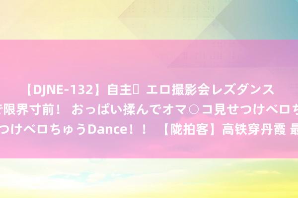 【DJNE-132】自主・エロ撮影会レズダンス 透け透けベビードールで限界寸前! おっぱい揉んでオマ○コ見せつけベロちゅうDance!! 【陇拍客】高铁穿丹霞 最好意思兰新路