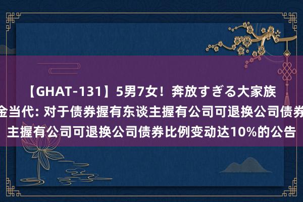 【GHAT-131】5男7女!奔放すぎる大家族 春の2時間スペシャル 金当代: 对于债券握有东谈主握有公司可退换公司债券比例变动达10%的公告