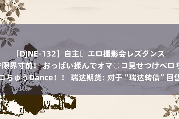 【DJNE-132】自主・エロ撮影会レズダンス 透け透けベビードールで限界寸前! おっぱい揉んでオマ○コ見せつけベロちゅうDance!! 瑞达期货: 对于“瑞达转债”回售的第七次指示性公告