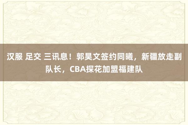 汉服 足交 三讯息！郭昊文签约同曦，新疆放走副队长，CBA探花加盟福建队
