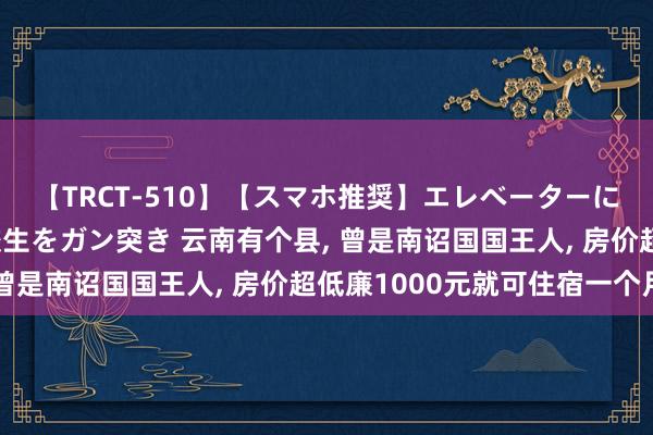 【TRCT-510】【スマホ推奨】エレベーターに挟まれたデカ尻女子校生をガン突き 云南有个县， 曾是南诏国国王人， 房价超低廉1000元就可住宿一个月