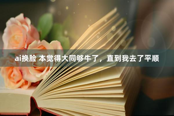 ai换脸 本觉得大同够牛了,直到我去了平顺