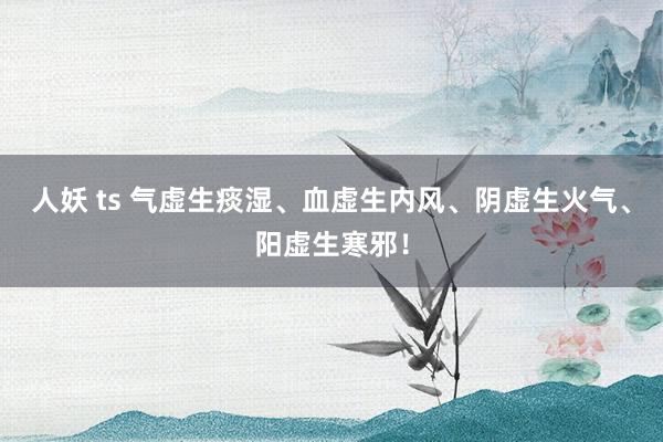 人妖 ts 气虚生痰湿、血虚生内风、阴虚生火气、阳虚生寒邪!
