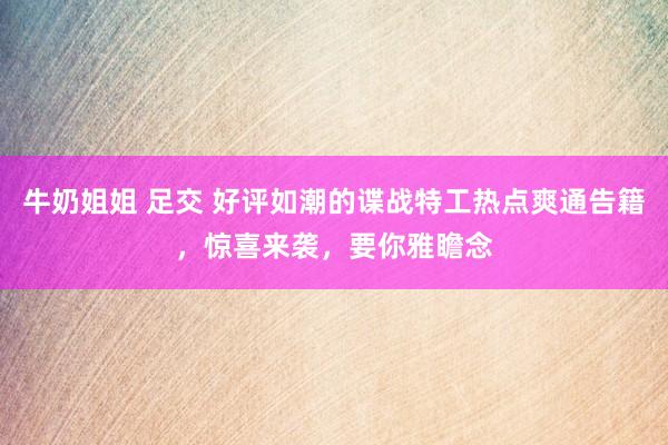 牛奶姐姐 足交 好评如潮的谍战特工热点爽通告籍，惊喜来袭，要你雅瞻念