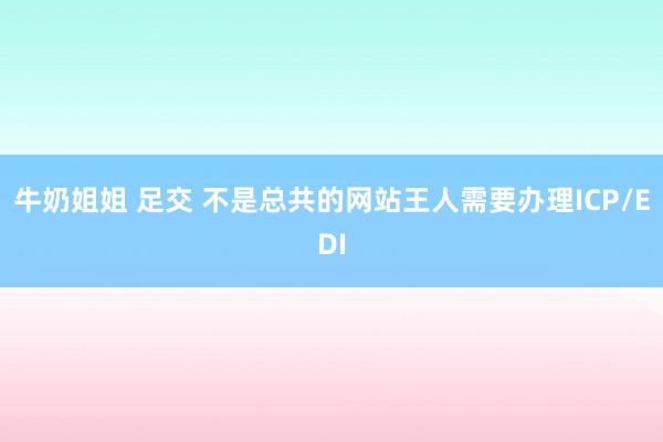 牛奶姐姐 足交 不是总共的网站王人需要办理ICP/EDI