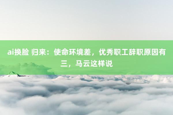 ai换脸 归来：使命环境差，优秀职工辞职原因有三，马云这样说