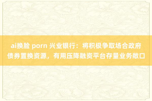 ai换脸 porn 兴业银行:将积极争取场合政府债券置换资源,有用压降融资平台存量业务敞口