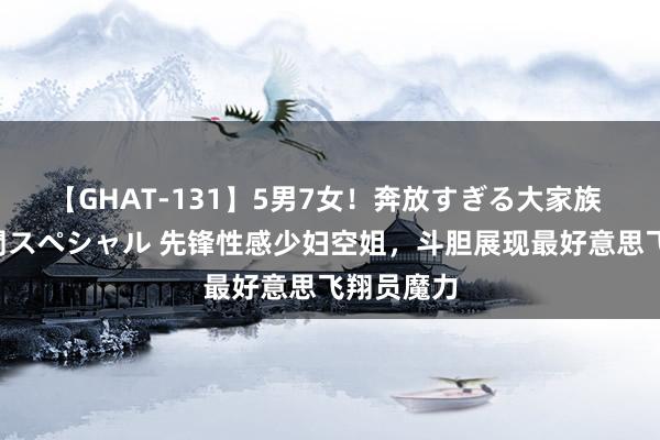 【GHAT-131】5男7女！奔放すぎる大家族 春の2時間スペシャル 先锋性感少妇空姐，斗胆展现最好意思飞翔员魔力