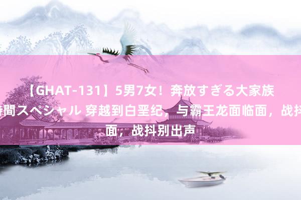 【GHAT-131】5男7女!奔放すぎる大家族 春の2時間スペシャル 穿越到白垩纪,与霸王龙面临面,战抖别出声
