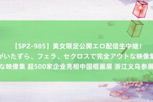 【SPZ-985】美女限定公開エロ配信生中継！素人娘、カップルたちがいたずら、フェラ、セクロスで完全アウトな映像集 超500家企业亮相中国框画展 浙江义乌参展商：AI助力拓市