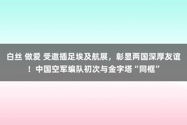 白丝 做爱 受邀插足埃及航展，彰显两国深厚友谊！中国空军编队初次与金字塔“同框”
