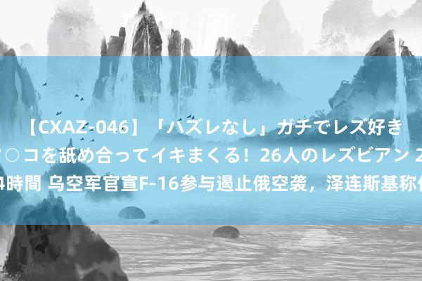 【CXAZ-046】「ハズレなし」ガチでレズ好きなお姉さんたちがオマ○コを舐め合ってイキまくる！26人のレズビアン 2 4時間 乌空军官宣F-16参与遏止俄空袭，泽连斯基称仍需更多飞机和遨游员