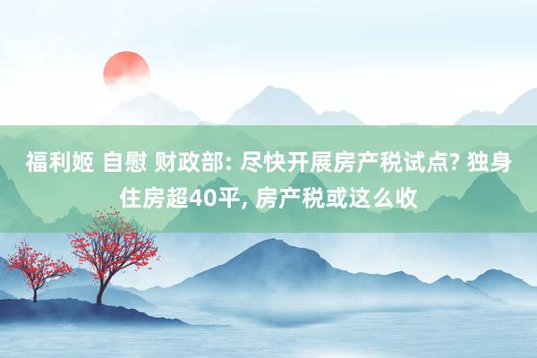 福利姬 自慰 财政部: 尽快开展房产税试点? 独身住房超40平， 房产税或这么收