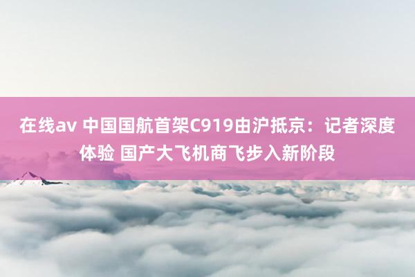 在线av 中国国航首架C919由沪抵京：记者深度体验 国产大飞机商飞步入新阶段