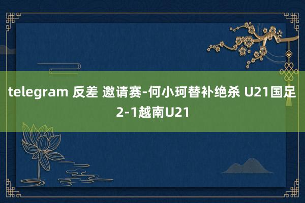 telegram 反差 邀请赛-何小珂替补绝杀 U21国足2-1越南U21