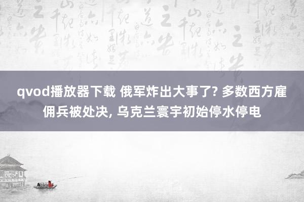 qvod播放器下载 俄军炸出大事了? 多数西方雇佣兵被处决， 乌克兰寰宇初始停水停电