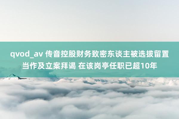 qvod_av 传音控股财务致密东谈主被选拔留置当作及立案拜谒 在该岗亭任职已超10年