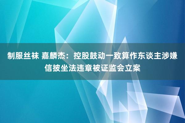 制服丝袜 嘉麟杰：控股鼓动一致算作东谈主涉嫌信披坐法违章被证监会立案