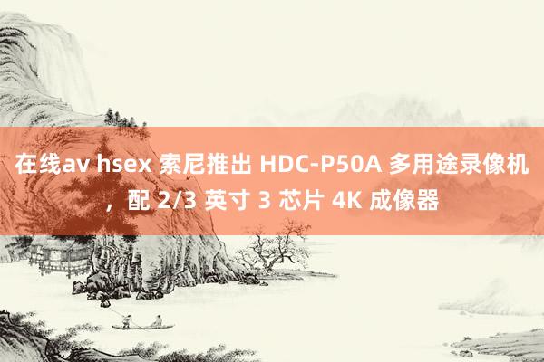 在线av hsex 索尼推出 HDC-P50A 多用途录像机，配 2/3 英寸 3 芯片 4K 成像器