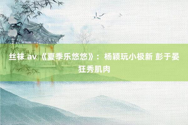 丝袜 av 《夏季乐悠悠》:杨颖玩小极新 彭于晏狂秀肌肉