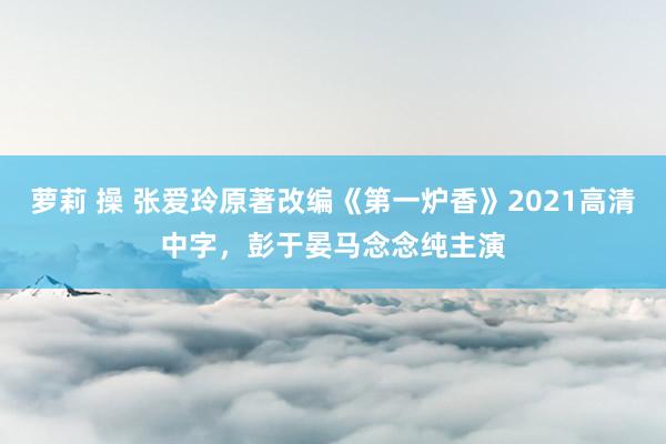 萝莉 操 张爱玲原著改编《第一炉香》2021高清中字，彭于晏马念念纯主演