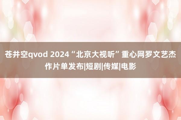 苍井空qvod 2024“北京大视听”重心网罗文艺杰作片单发布|短剧|传媒|电影
