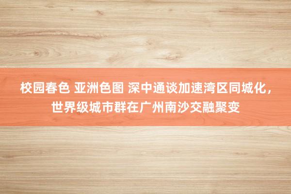 校园春色 亚洲色图 深中通谈加速湾区同城化，世界级城市群在广州南沙交融聚变