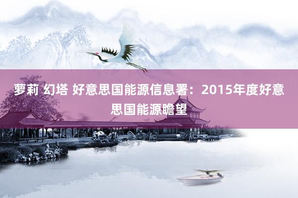 萝莉 幻塔 好意思国能源信息署：2015年度好意思国能源瞻望