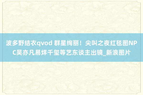 波多野结衣qvod 群星绚丽!尖叫之夜红毯图NPC吴亦凡易烊千玺等艺东谈主出镜_新浪图片