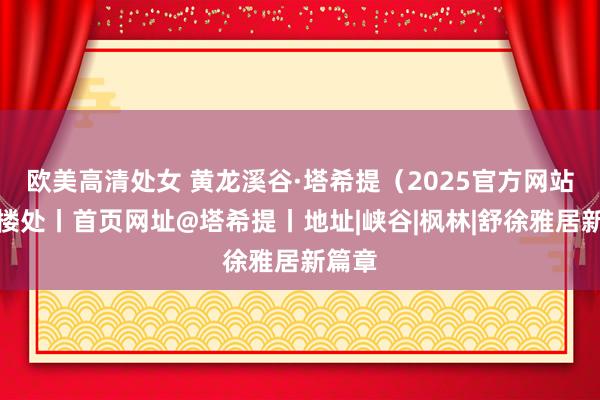 欧美高清处女 黄龙溪谷·塔希提（2025官方网站）售楼处丨首页网址@塔希提丨地址|峡谷|枫林|舒徐雅居新篇章