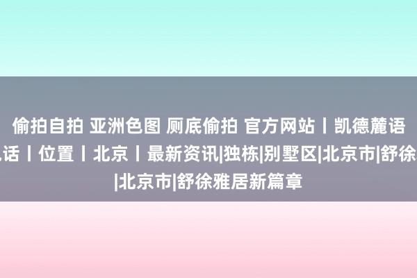 偷拍自拍 亚洲色图 厕底偷拍 官方网站丨凯德麓语售楼处丨电话丨位置丨北京丨最新资讯|独栋|别墅区|北京市|舒徐雅居新篇章
