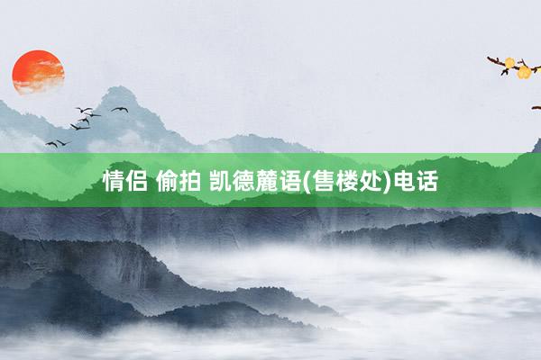 情侣 偷拍 凯德麓语(售楼处)电话