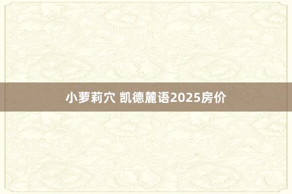 小萝莉穴 凯德麓语2025房价